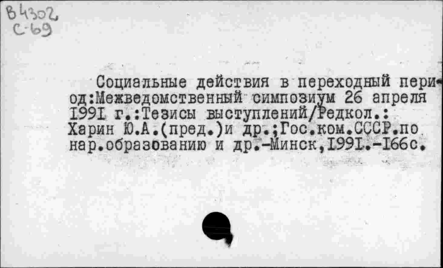 ﻿
Социальные действия в переходный пери одМежведомственный симпозиум 26 апреля 1991 г.:Тезисы выступлений/Редкол.: Харин Ю.А.(пред.)и др.;Гос.ком.CQCP.no нар.образованию и др.-Минск, 1991..-166 с.